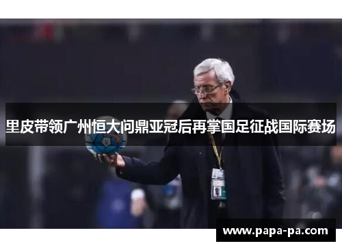 里皮带领广州恒大问鼎亚冠后再掌国足征战国际赛场 里皮带领广州恒大问鼎亚冠后再掌国足征战国际赛场