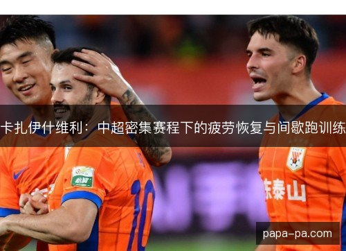 卡扎伊什维利:中超密集赛程下的疲劳恢复与间歇跑训练 卡扎伊什维利:中超密集赛程下的疲劳恢复与间歇跑训练