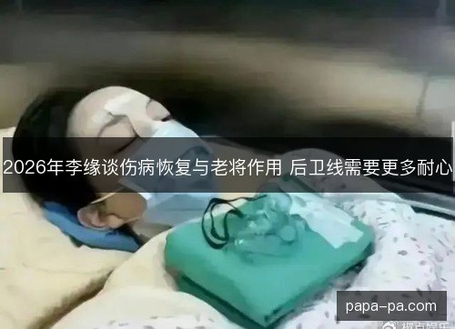 2026年李缘谈伤病恢复与老将作用 后卫线需要更多耐心