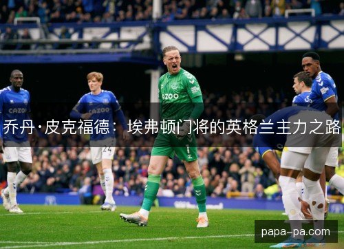 乔丹·皮克福德:埃弗顿门将的英格兰主力之路 乔丹·皮克福德:埃弗顿门将的英格兰主力之路